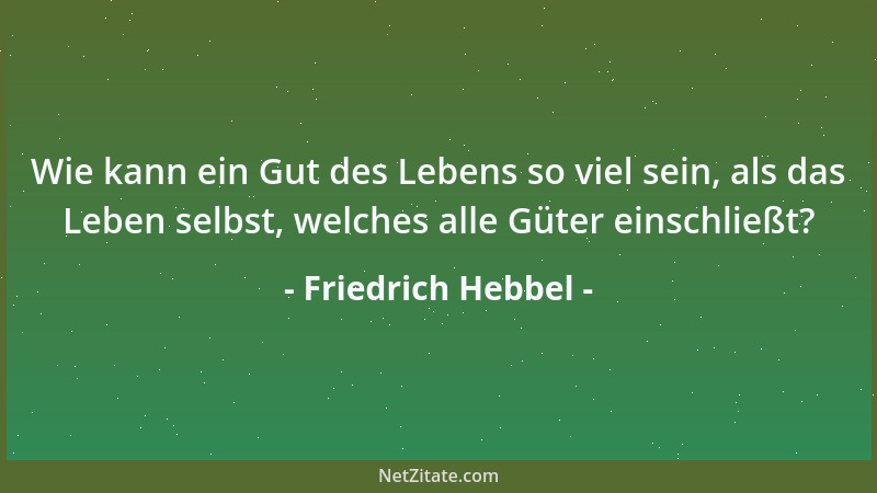 Friedrich Hebbel - Wie kann ein Gut des Lebens so viel sein, als das Leben selbst, welches alle Güter einschließt?...