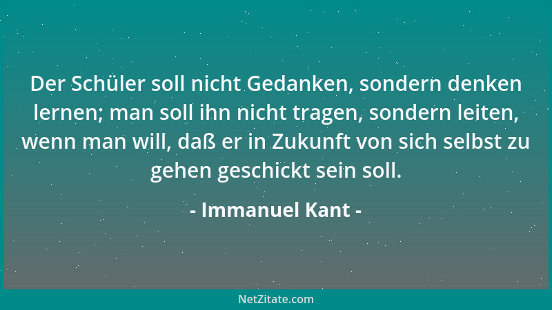 Immanuel Kant - Der Schüler soll nicht Gedanken, sondern denken lernen; man soll ihn nicht tragen, sondern leiten, wenn man...