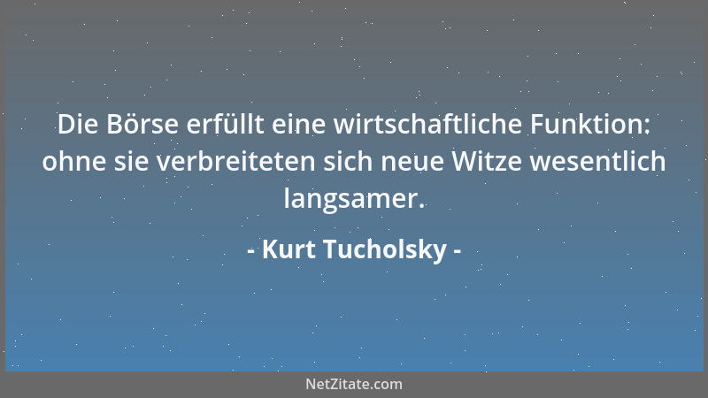 Kurt Tucholsky - Die Börse erfüllt eine wirtschaftliche Funktion: ohne sie verbreiteten sich neue Witze wesentlich langsame...