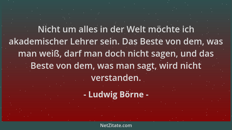 Ludwig Börne - Nicht um alles in der Welt möchte ich akademischer Lehrer sein. Das Beste von dem, was man weiß, darf man do...