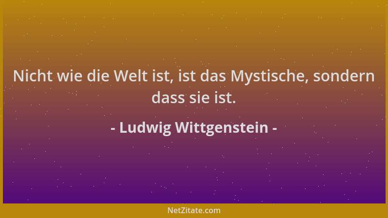 Ludwig Wittgenstein - Nicht wie die Welt ist, ist das Mystische, sondern dass sie ist....