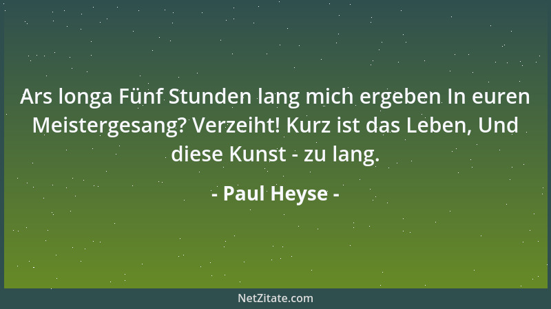 Paul Heyse - Ars longa Fünf Stunden lang mich ergeben In euren Meistergesang? Verzeiht! Kurz ist das Leben, Und diese Kunst...