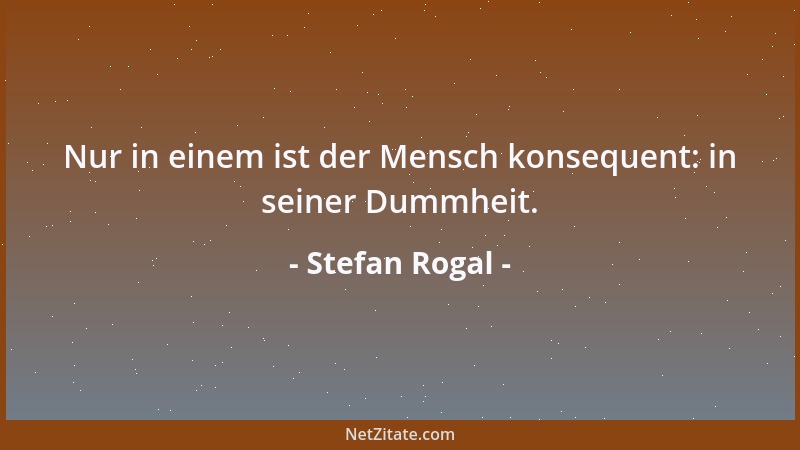 Stefan Rogal - Nur in einem ist der Mensch konsequent: in seiner Dummheit....