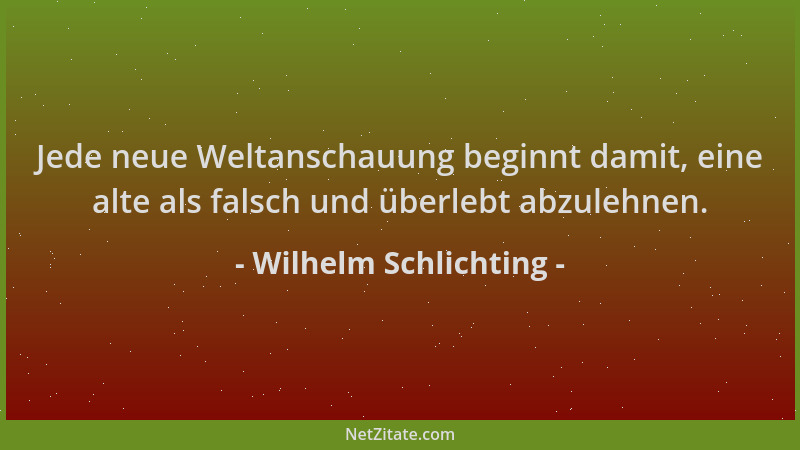Wilhelm Schlichting - Jede neue Weltanschauung beginnt damit, eine alte als falsch und überlebt abzulehnen....