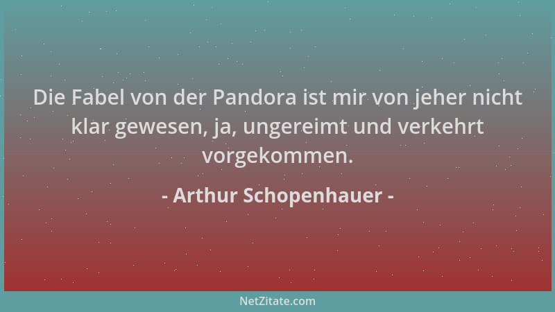 Arthur Schopenhauer - Die Fabel von der Pandora ist mir von jeher nicht klar gewesen, ja, ungereimt und verkehrt vorgekomme...