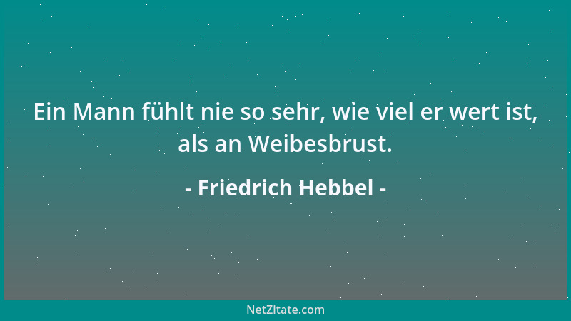 Friedrich Hebbel - Ein Mann fühlt nie so sehr, wie viel er wert ist, als an Weibesbrust....