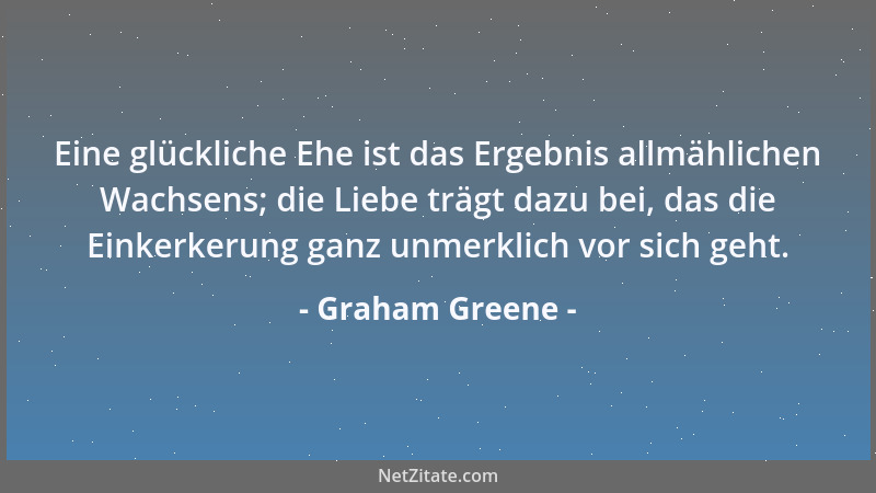Graham Greene - Eine glückliche Ehe ist das Ergebnis allmählichen Wachsens; die Liebe trägt dazu bei, das die Einkerkerung...