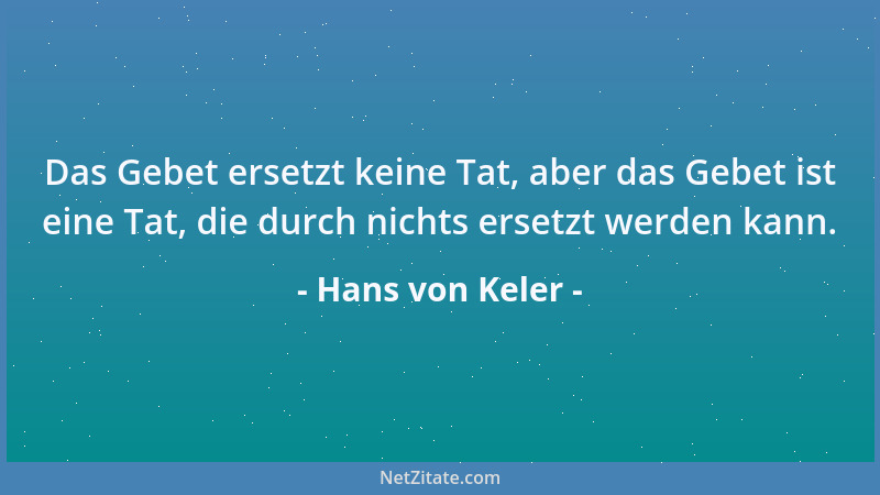 Hans von Keler - Das Gebet ersetzt keine Tat, aber das Gebet ist eine Tat, die durch nichts ersetzt werden kann....