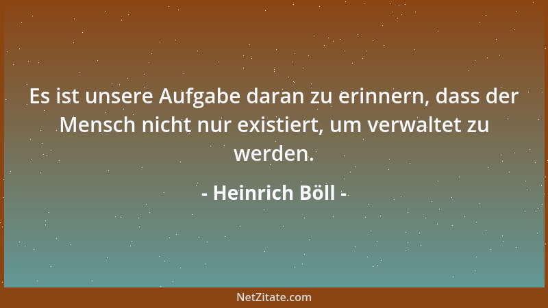 Heinrich Böll - Es ist unsere Aufgabe daran zu erinnern, dass der Mensch nicht nur existiert, um verwaltet zu werden....