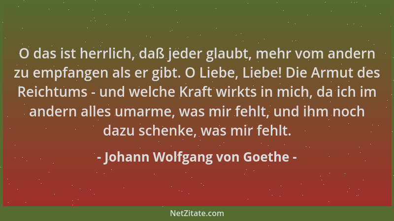 Johann Wolfgang von Goethe - O das ist herrlich, daß jeder glaubt, mehr vom andern zu empfangen als er gibt. O Liebe, Liebe...
