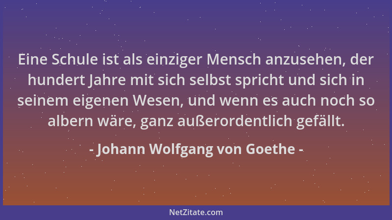 Johann Wolfgang von Goethe - Eine Schule ist als einziger Mensch anzusehen, der hundert Jahre mit sich selbst spricht und s...