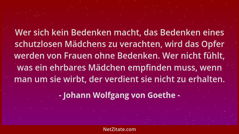 Johann Wolfgang von Goethe - Wer sich kein Bedenken macht, das Bedenken eines schutzlosen Mädchens zu verachten, wird das O...