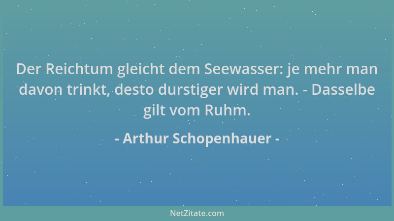 Arthur Schopenhauer - Der Reichtum gleicht dem Seewasser: je mehr man davon trinkt, desto durstiger wird man. - Dasselbe gi...