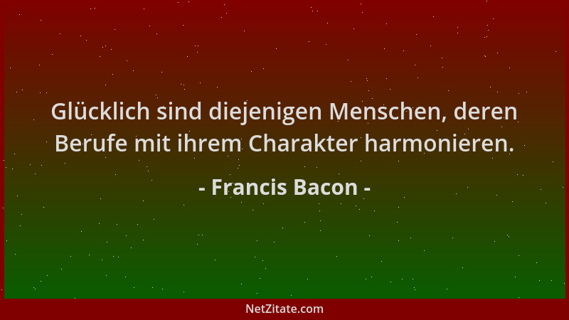 Francis Bacon - Glücklich sind diejenigen Menschen, deren Berufe mit ihrem Charakter harmonieren....