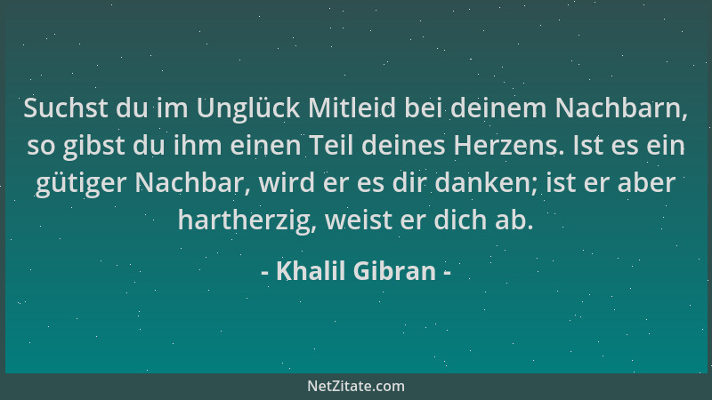 Khalil Gibran - Suchst du im Unglück Mitleid bei deinem Nachbarn, so gibst du ihm einen Teil deines Herzens. Ist es ein güt...