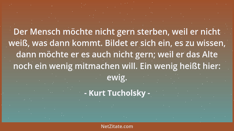 Kurt Tucholsky - Der Mensch möchte nicht gern sterben, weil er nicht weiß, was dann kommt. Bildet er sich ein, es zu wissen...