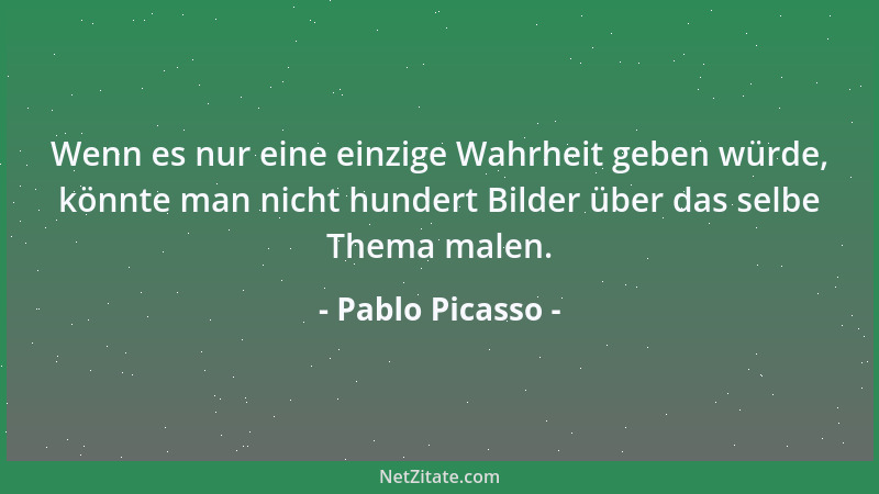 Pablo Picasso - Wenn es nur eine einzige Wahrheit geben würde, könnte man nicht hundert Bilder über das selbe Thema malen....