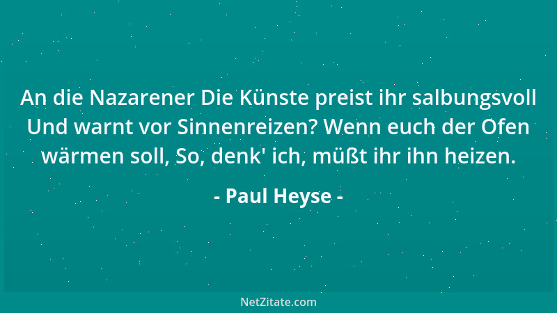 Paul Heyse - An die Nazarener Die Künste preist ihr salbungsvoll Und warnt vor Sinnenreizen? Wenn euch der Ofen wärmen soll...