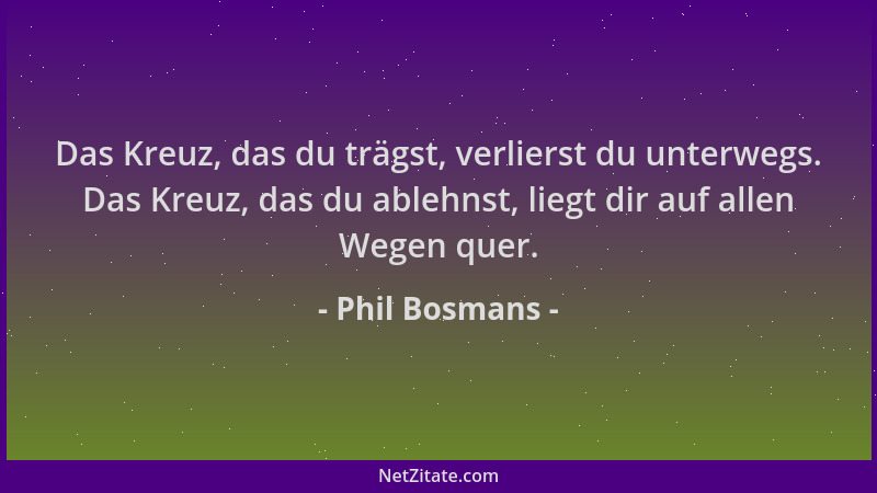 Phil Bosmans - Das Kreuz, das du trägst, verlierst du unterwegs. Das Kreuz, das du ablehnst, liegt dir auf allen Wegen quer...