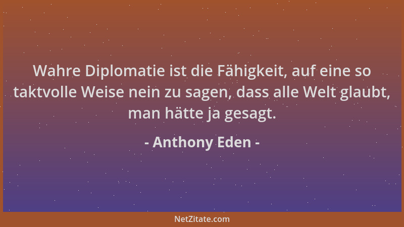 Anthony Eden - Wahre Diplomatie ist die Fähigkeit, auf eine so taktvolle Weise nein zu sagen, dass alle Welt glaubt, man hä...