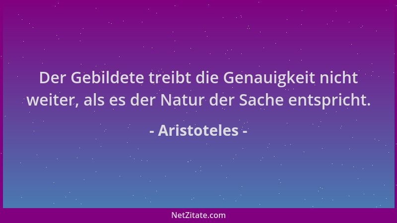 Aristoteles - Der Gebildete treibt die Genauigkeit nicht weiter, als es der Natur der Sache entspricht....