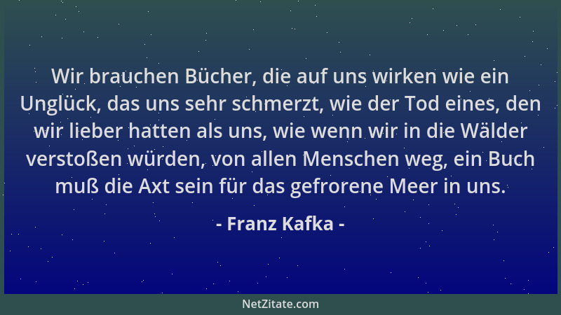 Franz Kafka - Wir brauchen Bücher, die auf uns wirken wie ein Unglück, das uns sehr schmerzt, wie der Tod eines, den wir li...