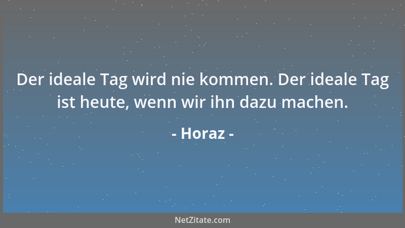 Horaz - Der ideale Tag wird nie kommen. Der ideale Tag ist heute, wenn wir ihn dazu machen....