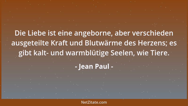 Jean Paul - Die Liebe ist eine angeborne, aber verschieden ausgeteilte Kraft und Blutwärme des Herzens; es gibt kalt- und w...