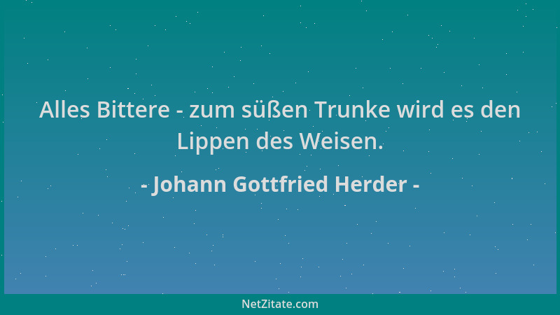Johann Gottfried Herder - Alles Bittere - zum süßen Trunke wird es den Lippen des Weisen....