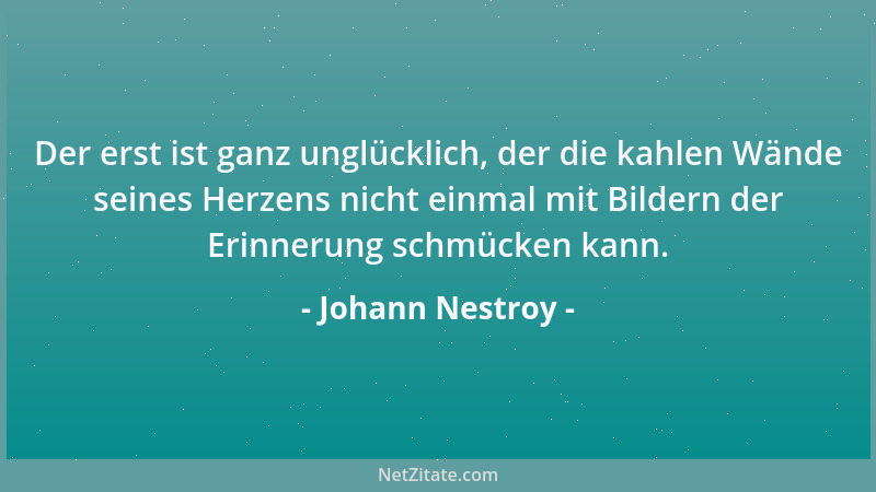 Johann Nestroy - Der erst ist ganz unglücklich, der die kahlen Wände seines Herzens nicht einmal mit Bildern der Erinnerung...