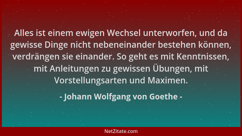 Johann Wolfgang von Goethe - Alles ist einem ewigen Wechsel unterworfen, und da gewisse Dinge nicht nebeneinander bestehen...