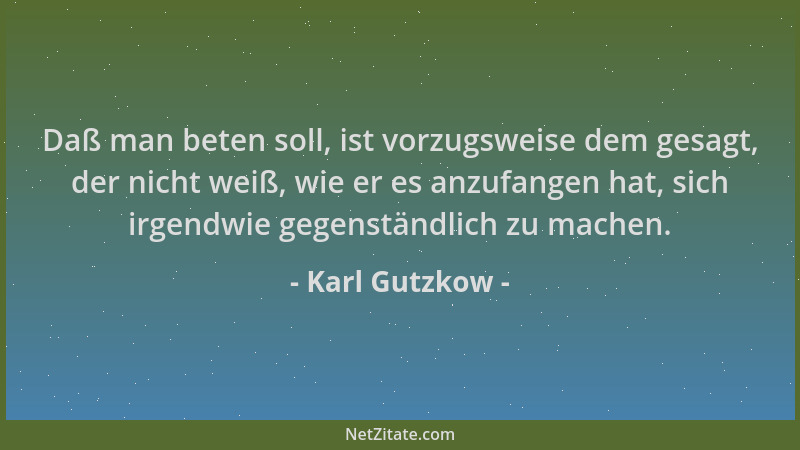 Karl Gutzkow - Daß man beten soll, ist vorzugsweise dem gesagt, der nicht weiß, wie er es anzufangen hat, sich irgendwie ge...