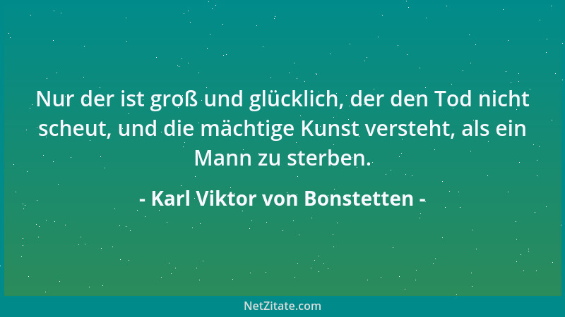 Karl Viktor von Bonstetten - Nur der ist groß und glücklich, der den Tod nicht scheut, und die mächtige Kunst versteht, als...