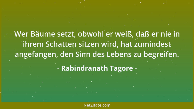 Rabindranath Tagore - Wer Bäume setzt, obwohl er weiß, daß er nie in ihrem Schatten sitzen wird, hat zumindest angefangen,...
