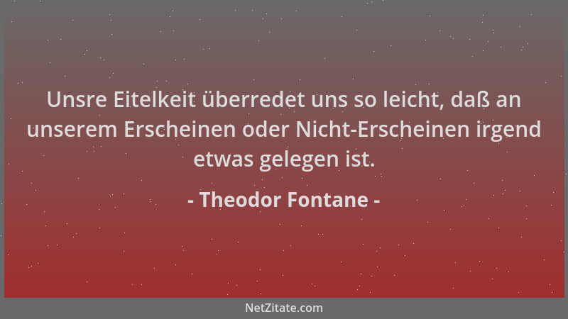 Theodor Fontane - Unsre Eitelkeit überredet uns so leicht, daß an unserem Erscheinen oder Nicht-Erscheinen irgend etwas gel...