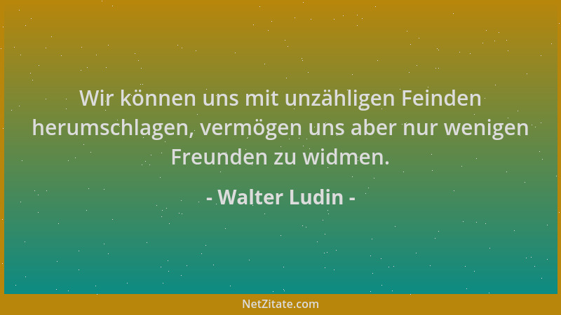 Walter Ludin - Wir können uns mit unzähligen Feinden herumschlagen, vermögen uns aber nur wenigen Freunden zu widmen....