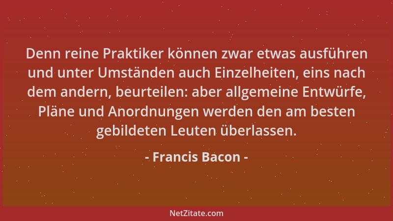 Francis Bacon - Denn reine Praktiker können zwar etwas ausführen und unter Umständen auch Einzelheiten, eins nach dem ander...