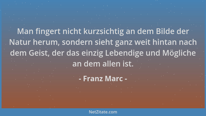 Franz Marc - Man fingert nicht kurzsichtig an dem Bilde der Natur herum, sondern sieht ganz weit hintan nach dem Geist, der...