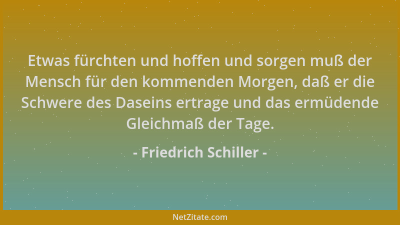 Friedrich Schiller - Etwas fürchten und hoffen und sorgen muß der Mensch für den kommenden Morgen, daß er die Schwere des D...