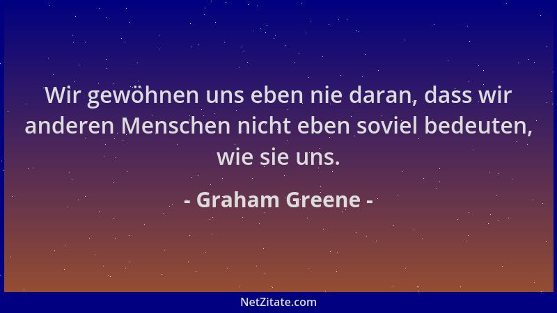 Graham Greene - Wir gewöhnen uns eben nie daran, dass wir anderen Menschen nicht eben soviel bedeuten, wie sie uns....