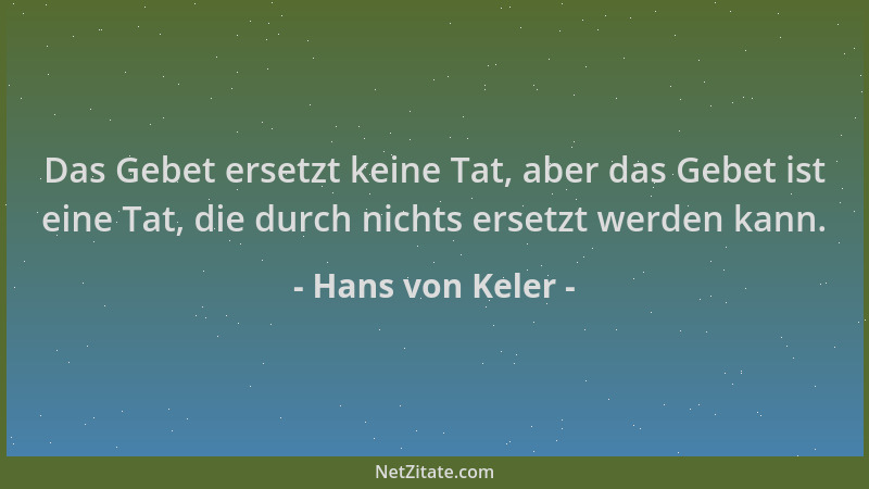 Hans von Keler - Das Gebet ersetzt keine Tat, aber das Gebet ist eine Tat, die durch nichts ersetzt werden kann....