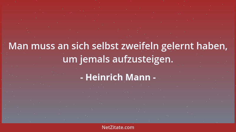Heinrich Mann - Man muss an sich selbst zweifeln gelernt haben, um jemals aufzusteigen....