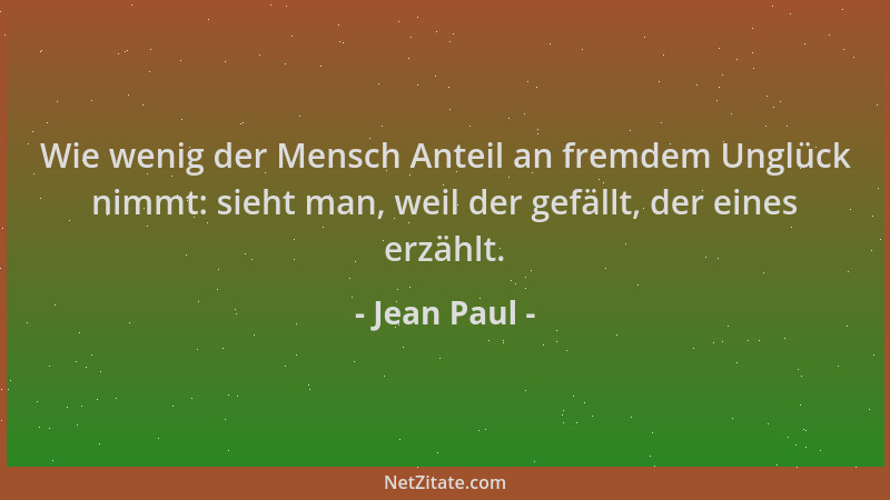 Jean Paul - Wie wenig der Mensch Anteil an fremdem Unglück nimmt: sieht man, weil der gefällt, der eines erzählt....