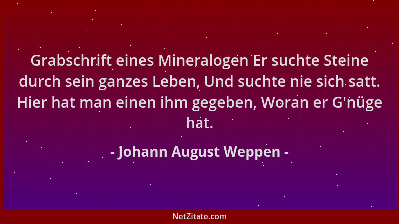 Johann August Weppen - Grabschrift eines Mineralogen Er suchte Steine durch sein ganzes Leben, Und suchte nie sich satt. Hi...