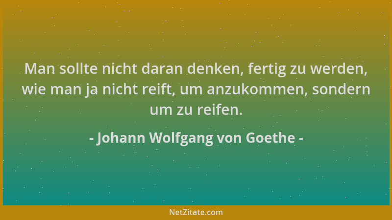 Johann Wolfgang von Goethe - Man sollte nicht daran denken, fertig zu werden, wie man ja nicht reift, um anzukommen, sonder...
