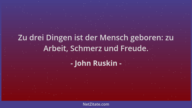 John Ruskin - Zu drei Dingen ist der Mensch geboren: zu Arbeit, Schmerz und Freude....