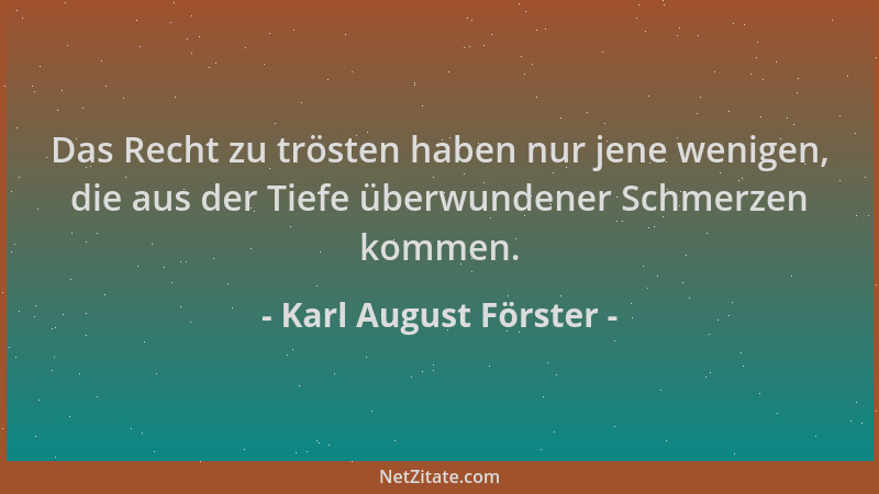 Karl August Förster - Das Recht zu trösten haben nur jene wenigen, die aus der Tiefe überwundener Schmerzen kommen....