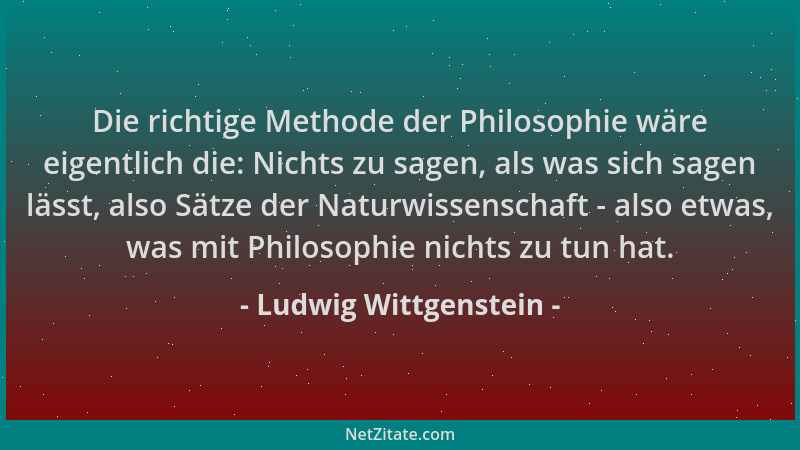 Ludwig Wittgenstein - Die richtige Methode der Philosophie wäre eigentlich die: Nichts zu sagen, als was sich sagen lässt,...