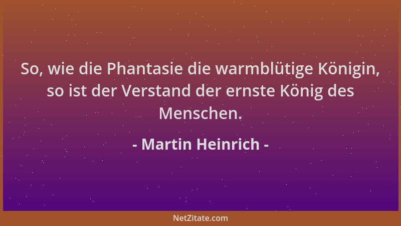 Martin Heinrich - So, wie die Phantasie die warmblütige Königin, so ist der Verstand der ernste König des Menschen....