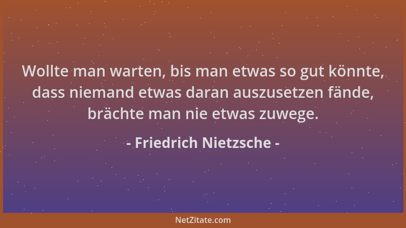 Friedrich Nietzsche - Wollte man warten, bis man etwas so gut könnte, dass niemand etwas daran auszusetzen fände, brächte m...